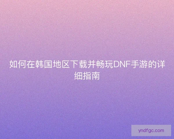 如何在韩国地区下载并畅玩DNF手游的详细指南