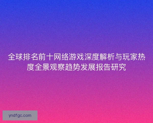 全球排名前十网络游戏深度解析与玩家热度全景观察趋势发展报告研究