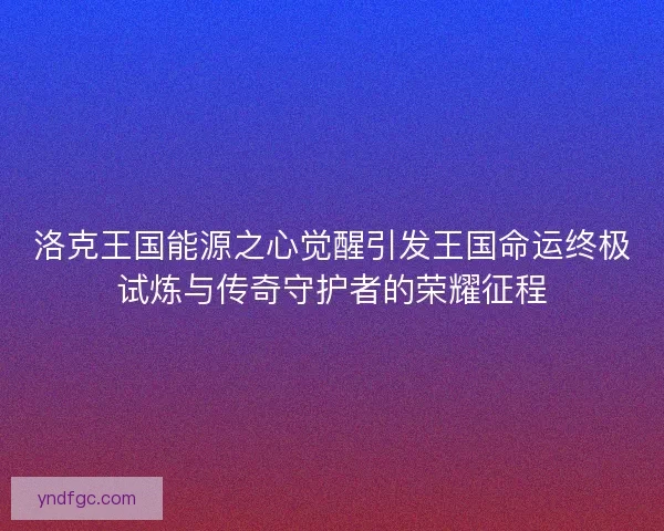 洛克王国能源之心觉醒引发王国命运终极试炼与传奇守护者的荣耀征程