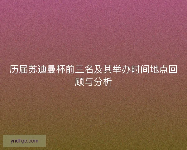 历届苏迪曼杯前三名及其举办时间地点回顾与分析 历届苏迪曼杯前三名及其举办时间地点回顾与分析