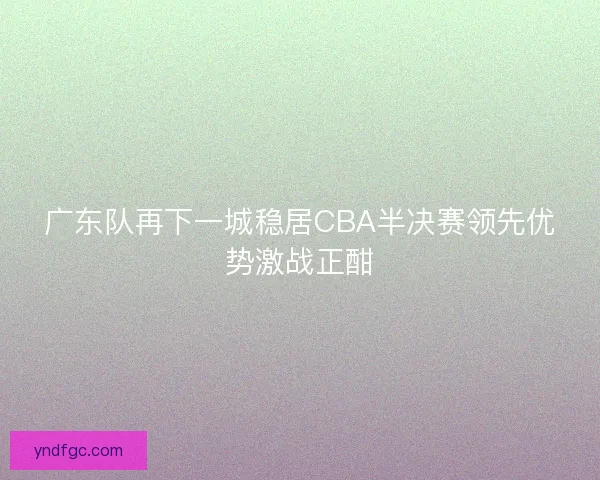 广东队再下一城稳居CBA半决赛领先优势激战正酣