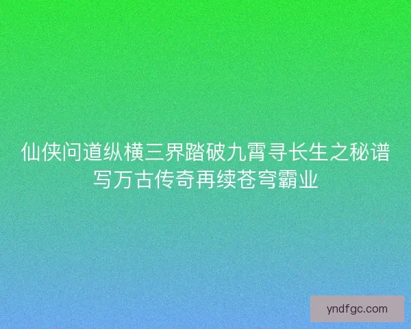 仙侠问道纵横三界踏破九霄寻长生之秘谱写万古传奇再续苍穹霸业