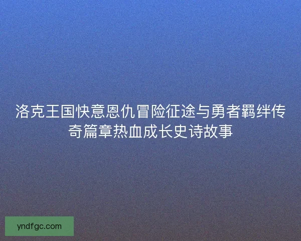 洛克王国快意恩仇冒险征途与勇者羁绊传奇篇章热血成长史诗故事