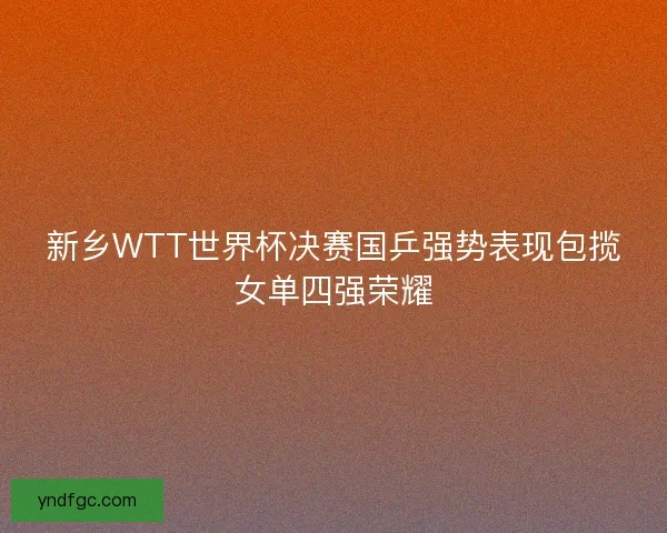 新乡WTT世界杯决赛国乒强势表现包揽女单四强荣耀