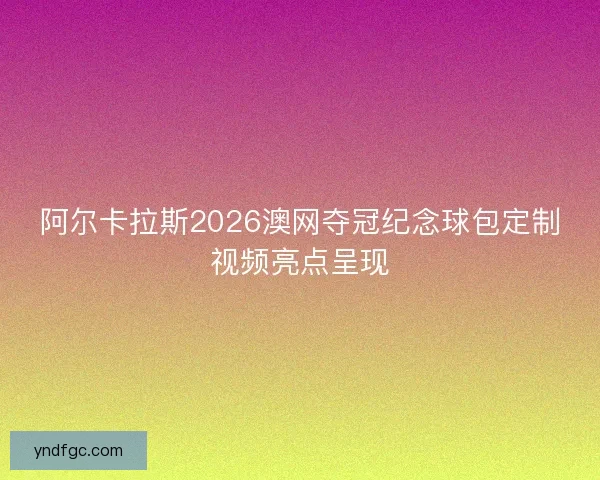 阿尔卡拉斯2026澳网夺冠纪念球包定制视频亮点呈现