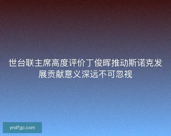 世台联主席高度评价丁俊晖推动斯诺克发展贡献意义深远不可忽视