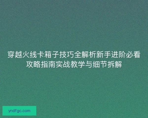 穿越火线卡箱子技巧全解析新手进阶必看攻略指南实战教学与细节拆解 穿越火线卡箱子技巧全解析新手进阶必看攻略指南实战教学与细节拆解