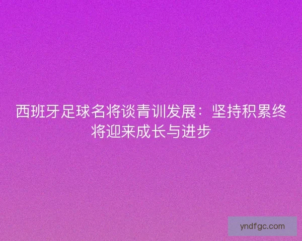 西班牙足球名将谈青训发展：坚持积累终将迎来成长与进步
