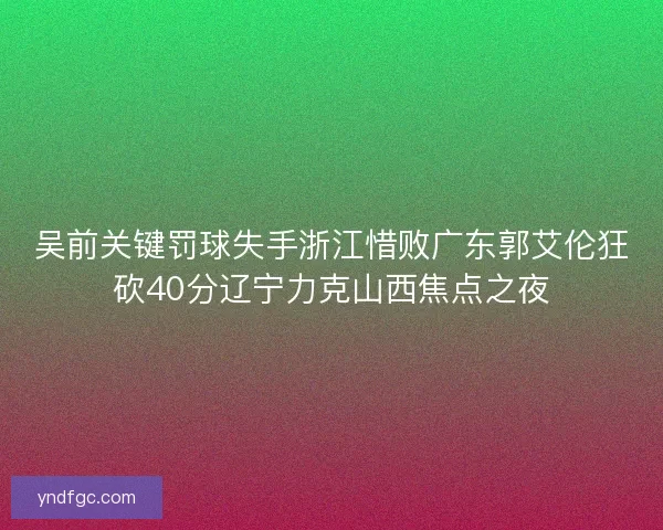 吴前关键罚球失手浙江惜败广东郭艾伦狂砍40分辽宁力克山西焦点之夜