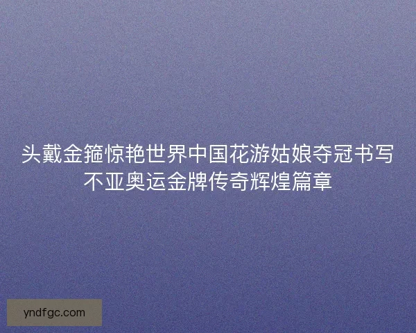头戴金箍惊艳世界中国花游姑娘夺冠书写不亚奥运金牌传奇辉煌篇章