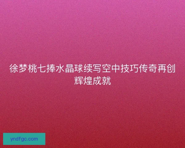 徐梦桃七捧水晶球续写空中技巧传奇再创辉煌成就