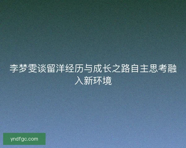 李梦雯谈留洋经历与成长之路自主思考融入新环境