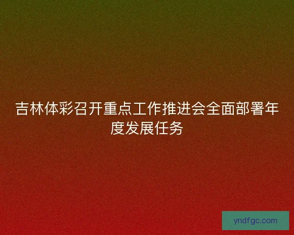 吉林体彩召开重点工作推进会全面部署年度发展任务 吉林体彩召开重点工作推进会全面部署年度发展任务