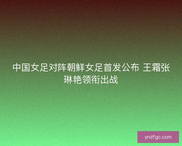 中国女足对阵朝鲜女足首发公布 王霜张琳艳领衔出战