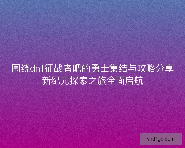 围绕dnf征战者吧的勇士集结与攻略分享新纪元探索之旅全面启航