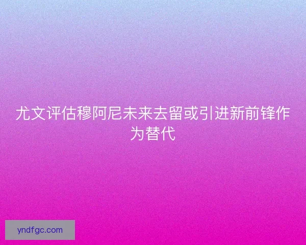 尤文评估穆阿尼未来去留或引进新前锋作为替代 尤文评估穆阿尼未来去留或引进新前锋作为替代