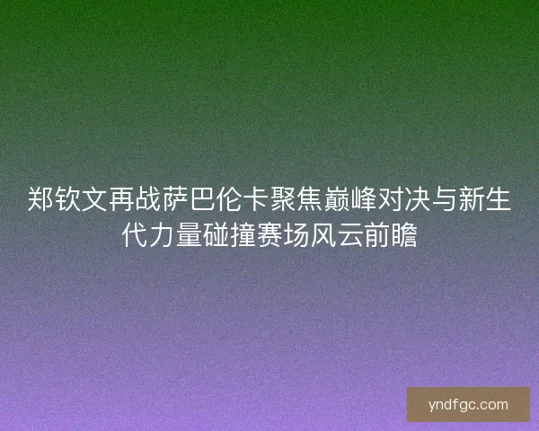 郑钦文再战萨巴伦卡聚焦巅峰对决与新生代力量碰撞赛场风云前瞻
