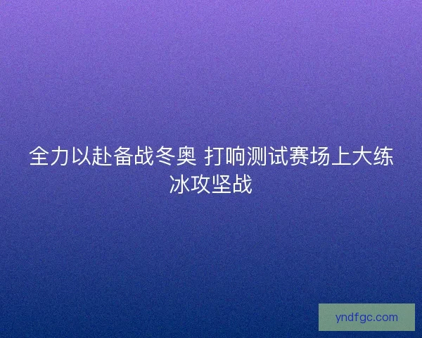 全力以赴备战冬奥 打响测试赛场上大练冰攻坚战 全力以赴备战冬奥 打响测试赛场上大练冰攻坚战
