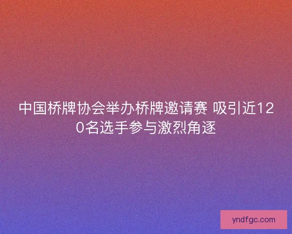 中国桥牌协会举办桥牌邀请赛 吸引近120名选手参与激烈角逐