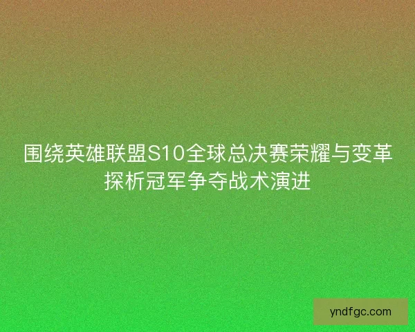 围绕英雄联盟S10全球总决赛荣耀与变革探析冠军争夺战术演进