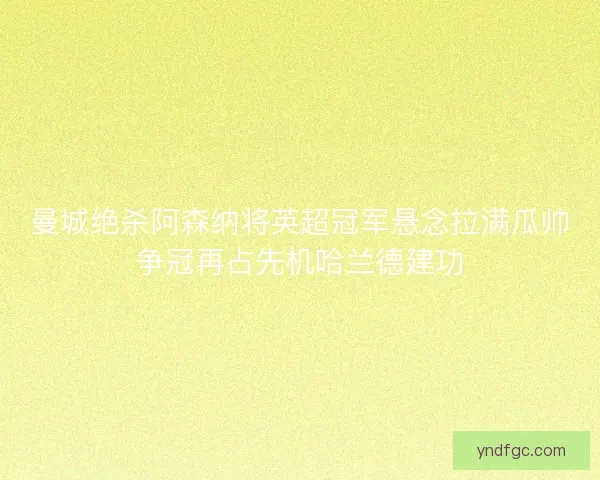 曼城绝杀阿森纳将英超冠军悬念拉满瓜帅争冠再占先机哈兰德建功