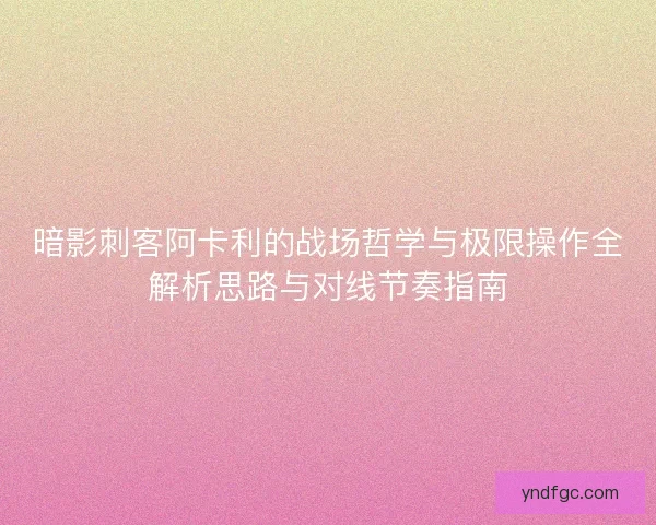 暗影刺客阿卡利的战场哲学与极限操作全解析思路与对线节奏指南