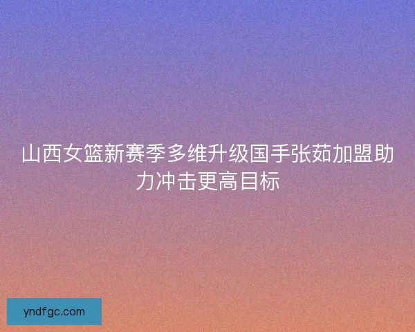 山西女篮新赛季多维升级国手张茹加盟助力冲击更高目标