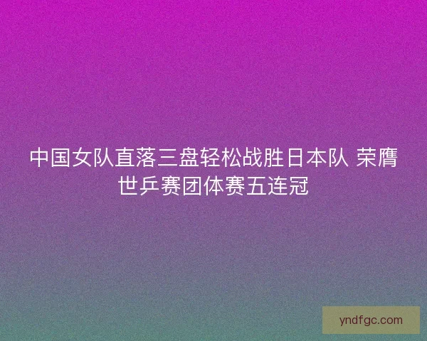 中国女队直落三盘轻松战胜日本队 荣膺世乒赛团体赛五连冠