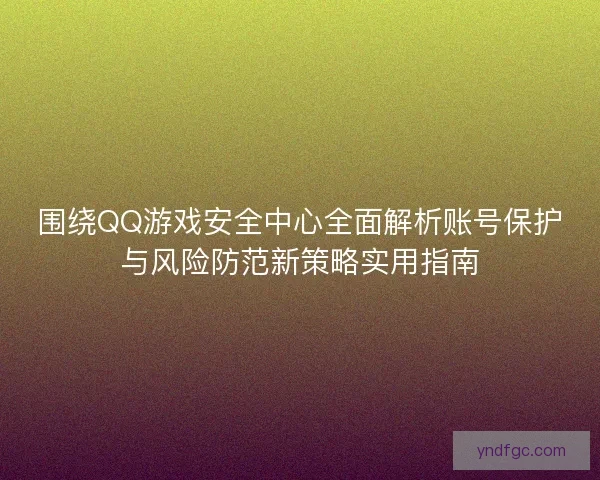 围绕QQ游戏安全中心全面解析账号保护与风险防范新策略实用指南 围绕QQ游戏安全中心全面解析账号保护与风险防范新策略实用指南