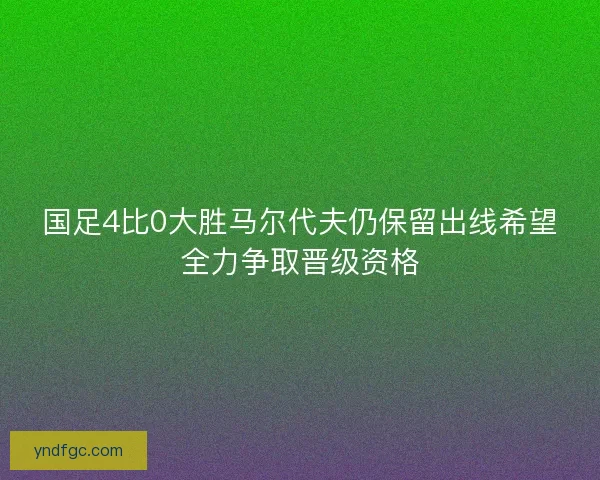 国足4比0大胜马尔代夫仍保留出线希望全力争取晋级资格