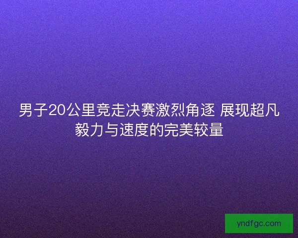 男子20公里竞走决赛激烈角逐 展现超凡毅力与速度的完美较量 男子20公里竞走决赛激烈角逐 展现超凡毅力与速度的完美较量