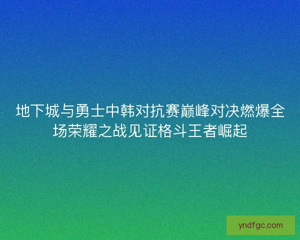 地下城与勇士中韩对抗赛巅峰对决燃爆全场荣耀之战见证格斗王者崛起 地下城与勇士中韩对抗赛巅峰对决燃爆全场荣耀之战见证格斗王者崛起