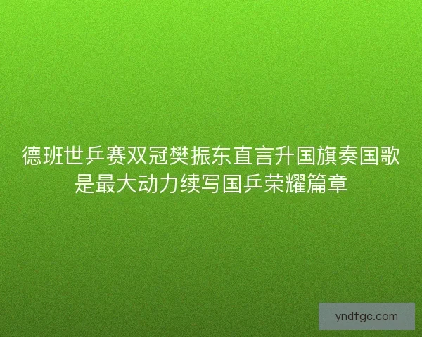 德班世乒赛双冠樊振东直言升国旗奏国歌是最大动力续写国乒荣耀篇章 德班世乒赛双冠樊振东直言升国旗奏国歌是最大动力续写国乒荣耀篇章