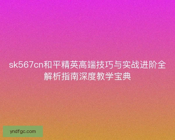 sk567cn和平精英高端技巧与实战进阶全解析指南深度教学宝典 sk567cn和平精英高端技巧与实战进阶全解析指南深度教学宝典